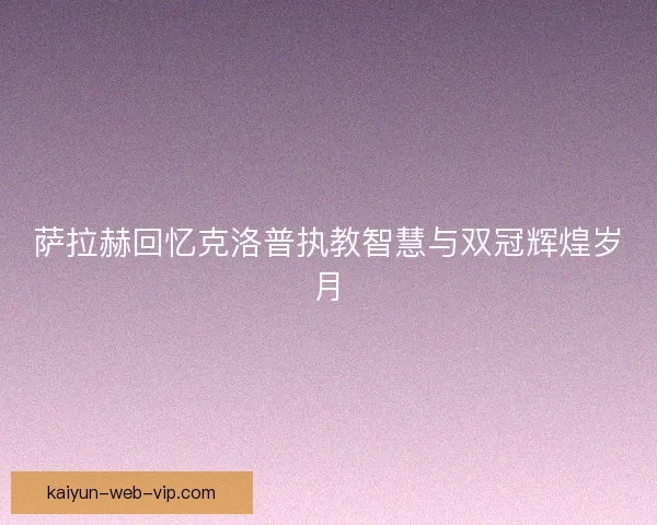 萨拉赫回忆克洛普执教智慧与双冠辉煌岁月